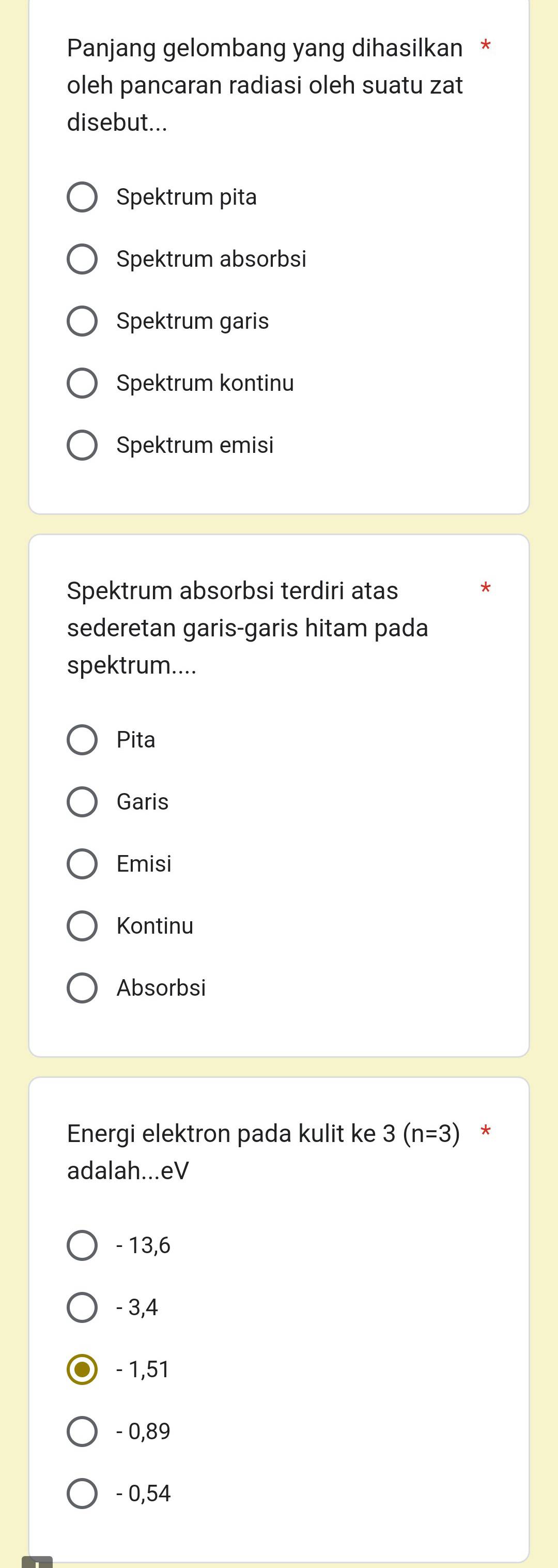 Panjang gelombang yang dihasilkan *
oleh pancaran radiasi oleh suatu zat
disebut...
Spektrum pita
Spektrum absorbsi
Spektrum garis
Spektrum kontinu
Spektrum emisi
Spektrum absorbsi terdiri atas
sederetan garis-garis hitam pada
spektrum....
Pita
Garis
Emisi
Kontinu
Absorbsi
Energi elektron pada kulit ke 3(n=3) *
adalah...eV
- 13,6
- 3,4
- 1,51
- 0,89
- 0,54