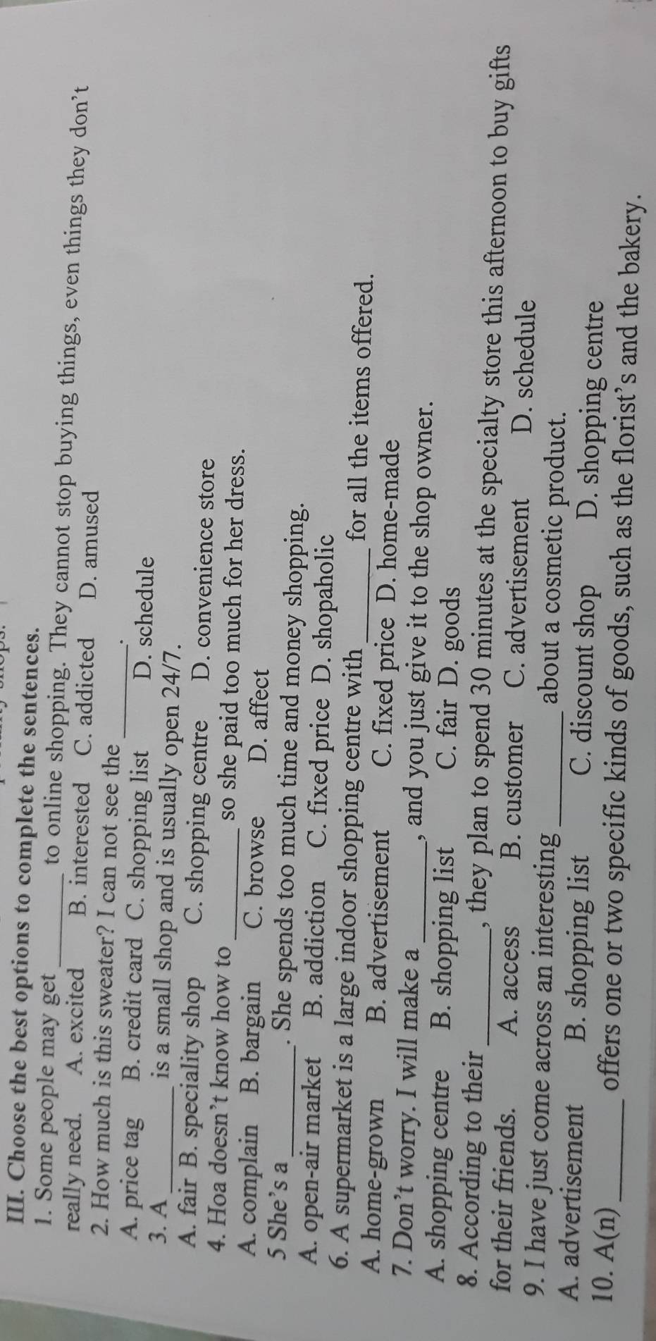 Choose the best options to complete the sentences.
1. Some people may get _to online shopping. They cannot stop buying things, even things they don’t
really need. A. excited B. interested C. addicted D. amused
2. How much is this sweater? I can not see the
_.
A. price tag B. credit card C. shopping list D. schedule
3. A_ is a small shop and is usually open 24/7.
A. fair B. speciality shop C. shopping centre D. convenience store
4. Hoa doesn’t know how to _so she paid too much for her dress.
A. complain B. bargain C. browse D. affect
5 She’s a_ . She spends too much time and money shopping.
A. open-air market B. addiction C. fixed price D. shopaholic
6. A supermarket is a large indoor shopping centre with_ for all the items offered.
A. home-grown B. advertisement C. fixed price D. home-made
7. Don’t worry. I will make a_ , and you just give it to the shop owner.
A. shopping centre B. shopping list C. fair D. goods
8. According to their_ , they plan to spend 30 minutes at the specialty store this afternoon to buy gifts
for their friends. A. access B. customer C. advertisement D. schedule
9. I have just come across an interesting _about a cosmetic product.
A. advertisement B. shopping list C. discount shop D. shopping centre
10. A(n) _ offers one or two specific kinds of goods, such as the florist’s and the bakery.