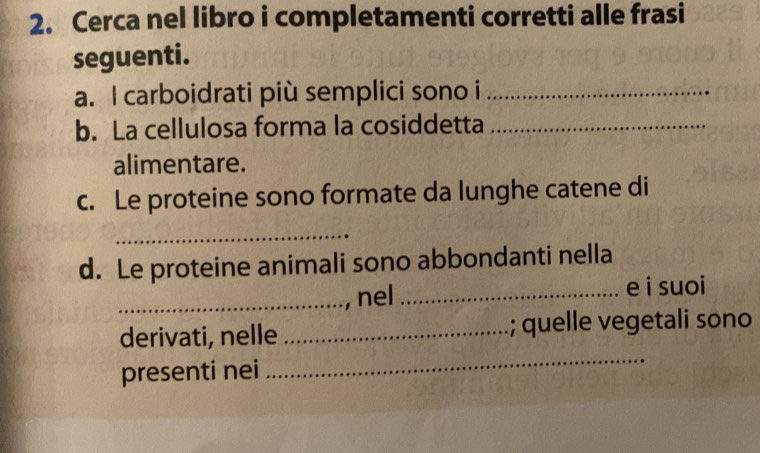 Cerca nel libro i completamenti corretti alle frasi 
seguenti. 
a. I carboidrati più semplici sono i_ 
b. La cellulosa forma la cosiddetta_ 
alimentare. 
c. Le proteine sono formate da lunghe catene di 
_ 
d. Le proteine animali sono abbondanti nella 
_nel _e i suoi 
_ 
derivati, nelle _; quelle vegetali sono 
presenti nei