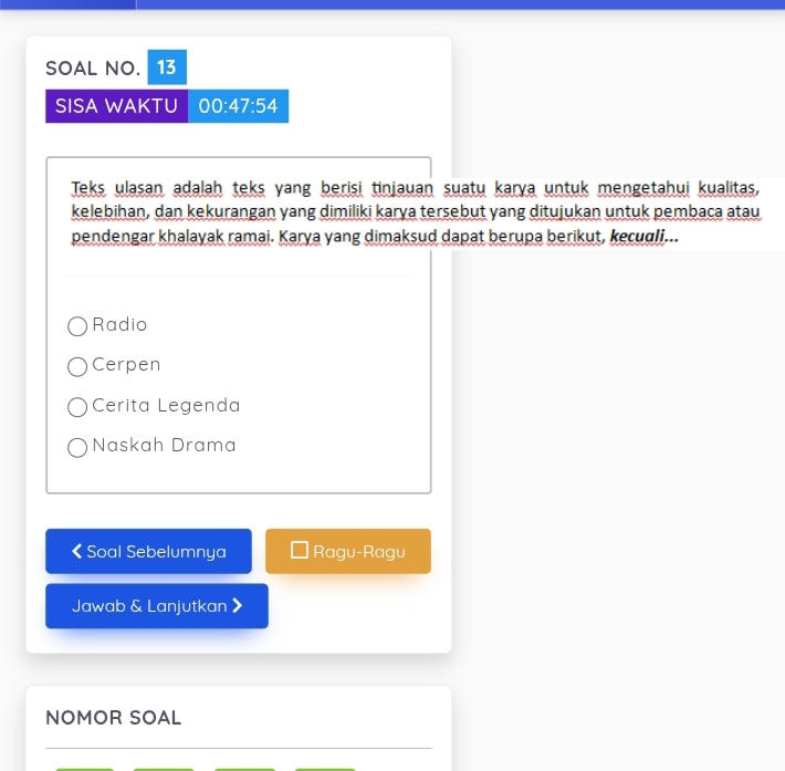 SOAL NO. 13
SISA WAKTU 00:47:54 
Teks ulasan adalah teks yang berisi tinjauan suatu karya untuk mengetahui kualitas,
kelebihan, dan kekurangan yang dimiliki karya tersebut yang ditujukan untuk pembaca atau
pendengar khalayak ramai. Karya yang dimaksud dapat berupa berikut, keculi...
Radio
Cerpen
Cerita Legenda
Naskah Drama
< Soal Sebelumnya Ragu-Ragu
Jawab & Lanjutkan
NOMOR SOAL