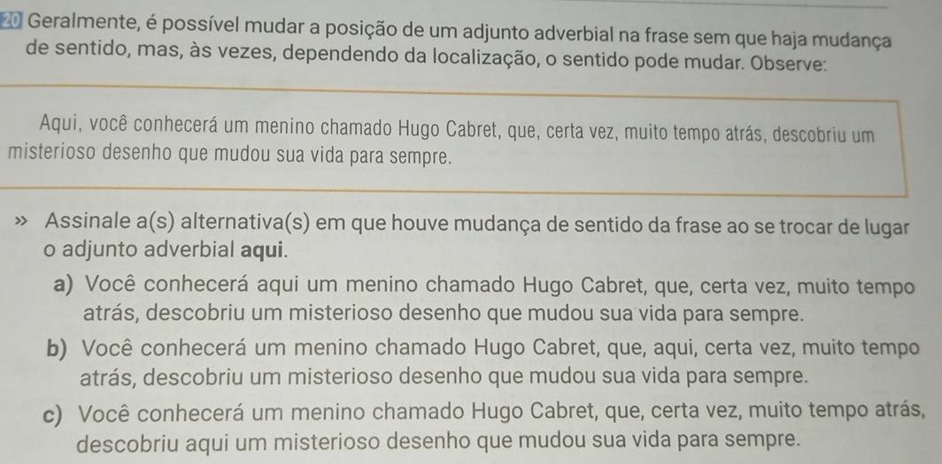 Geralmente, é possível mudar a posição de um adjunto adverbial na frase sem que haja mudança
de sentido, mas, às vezes, dependendo da localização, o sentido pode mudar. Observe:
Aqui, você conhecerá um menino chamado Hugo Cabret, que, certa vez, muito tempo atrás, descobriu um
misterioso desenho que mudou sua vida para sempre.
Assinale a(s) alternativa(s) em que houve mudança de sentido da frase ao se trocar de lugar
o adjunto adverbial aqui.
a) Você conhecerá aqui um menino chamado Hugo Cabret, que, certa vez, muito tempo
atrás, descobriu um misterioso desenho que mudou sua vida para sempre.
b) Você conhecerá um menino chamado Hugo Cabret, que, aqui, certa vez, muito tempo
atrás, descobriu um misterioso desenho que mudou sua vida para sempre.
c) Você conhecerá um menino chamado Hugo Cabret, que, certa vez, muito tempo atrás,
descobriu aqui um misterioso desenho que mudou sua vida para sempre.