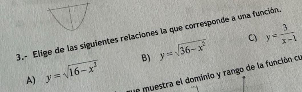 C) y= 3/x-1 
3.- Elige de las siguientes relaciones la que corresponde a una función.
B) y=sqrt(36-x^2)
A) y=sqrt(16-x^2)
ue muestra el dominio y rango de la función cu