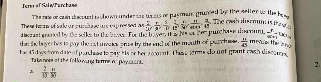 Term of Sale/Purchase 
The rate of cash discount is shown under the terms of payment granted by the seller to the buyer 
These terms of sale or purchase are expressed as  2/10 ,  n/30 ;  2/10 ,  1/15 ,  n/60 ,  n/eom ,  n/45 . The cash discount is the sales 
discount granted by the seller to the buyer. For the buyer, it is his or her purchase discount.  n/eom  means 
that the buyer has to pay the net invoice price by the end of the month of purchase.  n/45 means the buyer 
has 45 days from date of purchase to pay his or her account. These terms do not grant cash discounts, 
Take note of the following terms of payment. 
2. 
a.  2/10 ,  n/30 