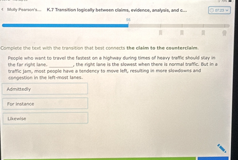 79
< Molly Pearson's... K.7 Transition logically between claims, evidence, analysis, and c... 07:23
55
Complete the text with the transition that best connects the claim to the counterclaim.
People who want to travel the fastest on a highway during times of heavy traffic should stay in
the far right lane. _, the right lane is the slowest when there is normal traffic. But in a
traffic jam, most people have a tendency to move left, resulting in more slowdowns and
congestion in the left-most lanes.
<option>Admittedly
<option>For instance
<option>Likewise