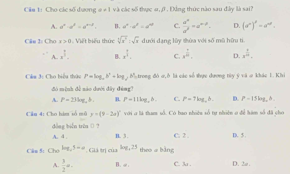 Cho các số dương a!= 1 và các số thực α, β. Đẳng thức nào sau đây là sai?
A. a^(alpha)· a^(beta)=a^(alpha +beta). B. a^(alpha)· a^(beta)=a^(alpha beta) C.  a^(alpha)/a^(beta) =a^(alpha -beta). D. (a^(alpha))^beta =a^(alpha beta). 
Câu 2: Cho x>0 : Viết biểu thức sqrt[5](x^7):sqrt(x) dưới dạng lũy thừa với số mũ hữu ti.
A. x^(frac 9)7. x^(frac 9)5. x^(frac 7)10. x^(frac 9)10. 
B.
C.
D.
Câu 3: Cho biểu thức P=log _ab^5+log _a^3b^6 trong đó a,b là các số thực dương tùy ý và a khác 1. Khi
đó mệnh 4: 2 nào dưới đây đúng?
A. P=23log _ab. B. P=11log _ab. C. P=7log _ab. D. P=15log _ab. 
Cầu 4: Cho hàm số mù y=(9-2a)^x với a là tham số. Có bao nhiêu số tự nhiên a để hàm số đã cho
đồng biến trên → ?
A. 4. B. 3. C. 2. D. 5.
Câu 5:Cho log _25=a. Giá trị của log _425 theo a bằng
A.  3/2 a. B. a. C. 3a. D. 2a.