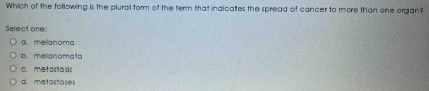 Which of the following is the plural form of the term that indicates the spread of cancer to more than one organ?
Select one:
a. melanoma
b. melanomata
c. metastasis
d. metastases