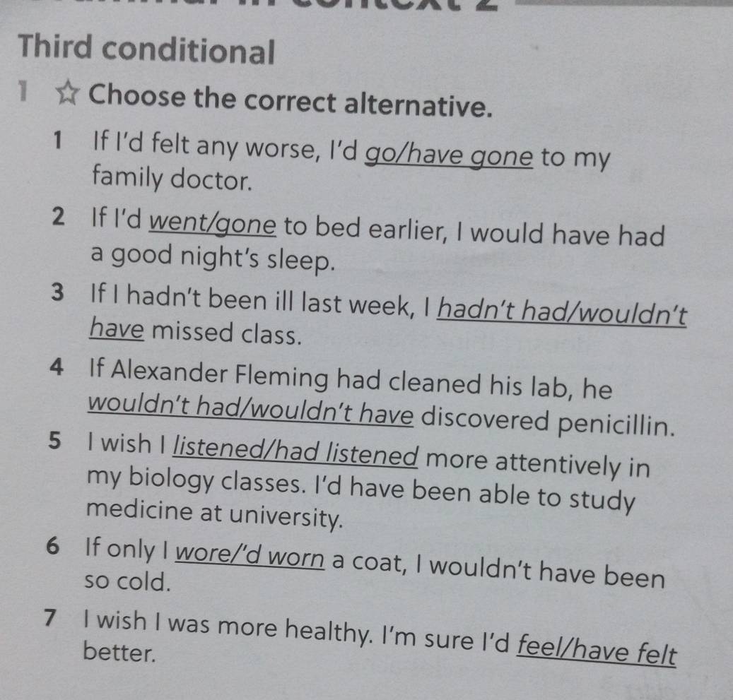 Third conditional
1 Choose the correct alternative.
1 If I'd felt any worse, I'd go/have gone to my
family doctor.
2 If I'd went/gone to bed earlier, I would have had
a good night’s sleep.
3 If I hadn't been ill last week, I hadn’t had/wouldn’t
have missed class.
4 If Alexander Fleming had cleaned his lab, he
wouldn’t had/wouldn’t have discovered penicillin.
5 I wish I listened/had listened more attentively in
my biology classes. I'd have been able to study
medicine at university.
6 If only I wore/’d worn a coat, I wouldn't have been
so cold.
7 I wish I was more healthy. I'm sure I'd feel/have felt
better.