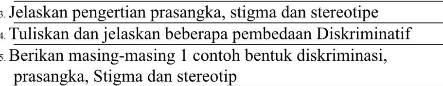 Jelaskan pengertian prasangka, stigma dan stereotipe 
4 Tuliskan dan jelaskan beberapa pembedaan Diskriminatif 
s. Berikan masing-masing 1 contoh bentuk diskriminasi, 
prasangka, Stigma dan stereotip