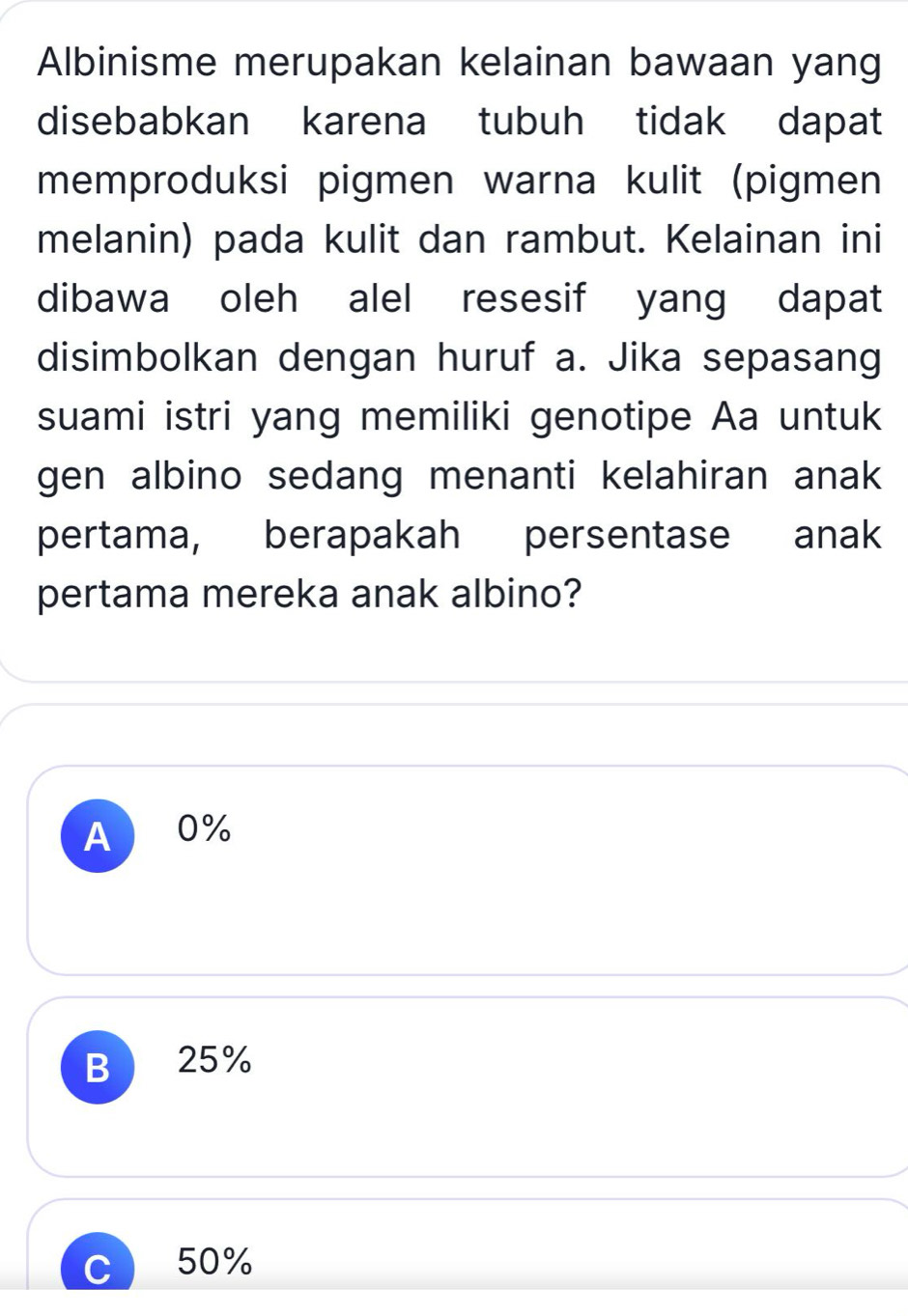 Albinisme merupakan kelainan bawaan yang
disebabkan karena tubuh tidak dapat
memproduksi pigmen warna kulit (pigmen
melanin) pada kulit dan rambut. Kelainan ini
dibawa oleh alel resesif yang dapat
disimbolkan dengan huruf a. Jika sepasang
suami istri yang memiliki genotipe Aa untuk
gen albino sedang menanti kelahiran anak
pertama, berapakah persentase anak
pertama mereka anak albino?
A 0%
B 25%
C ) 50%