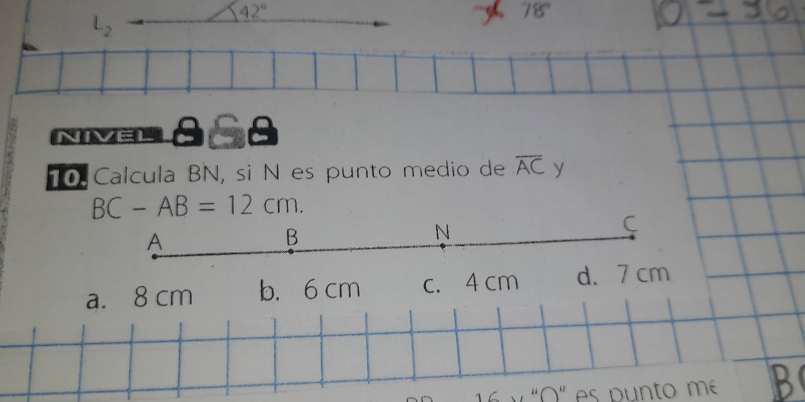 L_2
42°
78°
NVEL858
0 Calcula BN, si N es punto medio de overline AC y
BC-AB=12cm.
C
A
B
N
b. 6 cm
a. 8 cm c. 4 cm
d. 7 cm
1 y 'O' es punto me B