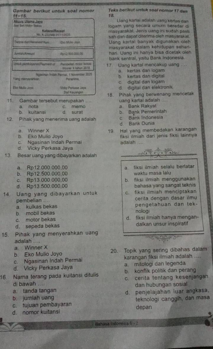 Gambar berikut untuk soal nomor Teks berikut untuk soal nomor 17 dan
11-15
18.
Akiuux Utaima Jaya Uang kartai adalah uang kérlas dan
Juni Bel Mallor Bokisa logam yang secara umum beredar di
KutonaiReceipt masyarakat. Jenis uang ini sudah pasti
Na. K-Z22 a.0 11 1/2025 sah dan dapat diterima oleh masyarakat.
Terims dar/Rensived trum Els Mulio Joya Uanq kartal banyak digunakan oleh
masyarakat dalam kehidupan sehan-
JumiahAmount Rp12.500.000,00 hari. Uang ini hanya bisa dicetak oleh
bank sentral, yaitu Bank Indonesia.
Lntik pembayaren/Paymant of Pembellan molor bekes 17. Uang kartal mencakup uang ....
Winner X tahun 2018
Ngasinan Indah Peral, 1 November 2025 a. kertas dan logam
Yang menyerahkan. Penerma, b. kertas dan digital
c. digital dan logam
Eko Mulio Joya Vicky Perkasa Jaya d digital dan elektronik
Stal Kevangsn 18. Pihak yang berwenang mencetak
11. Gambar tersebut merupakan .... uang kartal adalah
a. nota c. memo a. Bank Rakyat
b. kuitansi d surat b. Bank Pemerintah
12. Pihak yang menerima uang adalah c. Bank Indonesia
d. Bank Dunia
a. Winner X 19. Hal yang membedakan karangan
b. Eko Mulio Joyo fiksi ilmiah dari jenis fiksi lainnya
c. Ngasinan Indah Permai adalah
d. Vicky Perkasa Jaya
13. Besar uang yang dibayarkan adalah
a. Rp12.000.000,00 a. fiksi ilmiah selalu berlatar
b. Rp12.500.000,00 waktu masa lalu
c. Rp13.000 000,00 b. fiksi ilmiah menggunakan
d. Rp13.500.000,00 bahasa yang sangat teknis
14. Uang yang dibayarkan untuk c. fiksi ilmiah menciptakan
pembelian .... cerita dengan dasar ilmu
a. kulkas bekas pengetahuan dan tek-
b. mobil bekas nologi
c. motor bekas d. fiksi ilmiah hanya mengan-
d. sepeda bekas dalkan unsur inspiratif
15. Pihak yang menyerahkan uang
adalah
a. Winner X
b. Eko Mulio Joyo 20. Topik yang sering dibahas dalam
c. Ngasinan Indah Permai karangan fiksi ilmiah adalah ....
d. Vicky Perkasa Jaya a. mitologi dan legenda
16. Nama terang pada kuitansi ditulis b konflik politik dan perang
di bawah   c. cerita tentang kesenjangan
dan hubungan sosial
a. tanda tangan
d. penjelajahan luar angkasa,
b. jumlah uang
c. tujuan pembayaran teknologi canggih, dan masa
depan
d nomor kuitansi
Bahása Indonesia 6 - 2