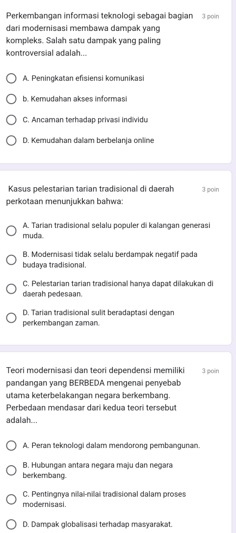 Perkembangan informasi teknologi sebagai bagian 3 poin
dari modernisasi membawa dampak yang
kompleks. Salah satu dampak yang paling
kontroversial adalah...
A. Peningkatan efisiensi komunikasi
b. Kemudahan akses informasi
C. Ancaman terhadap privasi individu
D. Kemudahan dalam berbelanja online
Kasus pelestarian tarian tradisional di daerah 3 poin
perkotaan menunjukkan bahwa:
A. Tarian tradisional selalu populer di kalangan generasi
muda.
B. Modernisasi tidak selalu berdampak negatif pada
budaya tradisional.
C. Pelestarian tarian tradisional hanya dapat dilakukan di
daerah pedesaan.
D. Tarian tradisional sulit beradaptasi dengan
perkembangan zaman.
Teori modernisasi dan teori dependensi memiliki 3 poin
pandangan yang BERBEDA mengenai penyebab
utama keterbelakangan negara berkembang.
Perbedaan mendasar dari kedua teori tersebut
adalah...
A. Peran teknologi dalam mendorong pembangunan.
B. Hubungan antara negara maju dan negara
berkembang.
C. Pentingnya nilai-nilai tradisional dalam proses
modernisasi.
D. Dampak globalisasi terhadap masyarakat.