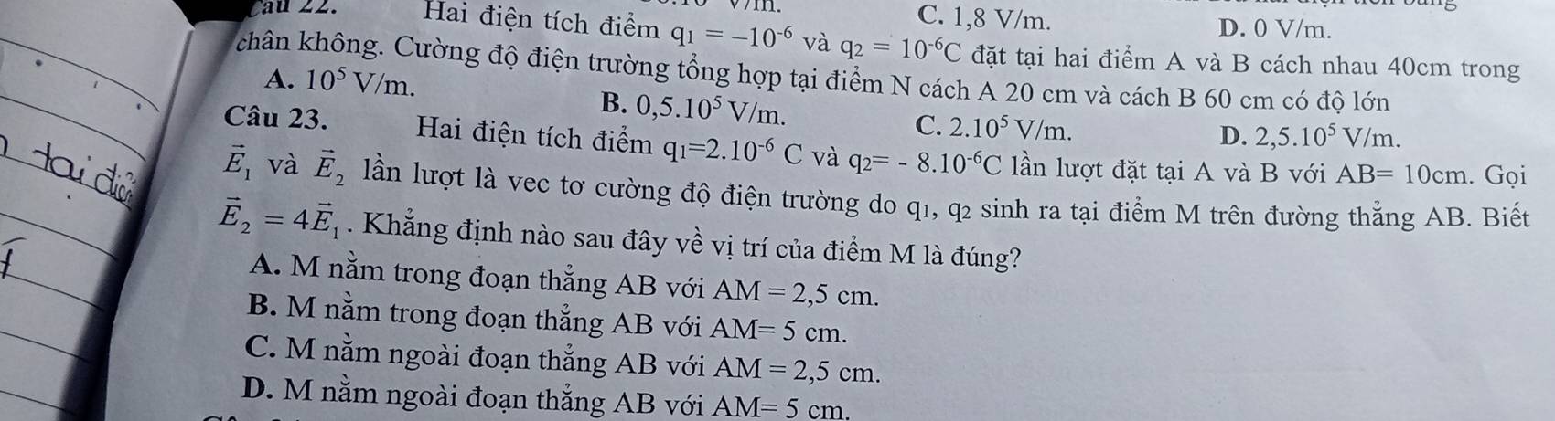 C. 1,8 V/m. D. 0 V/m.
Cau 22. Hai điện tích điểm q_1=-10^(-6) và q_2=10^(-6)C đặt tại hai điểm A và B cách nhau 40cm trong
chân không. Cường độ điện trường tổng hợp tại điểm N cách A 20 cm và cách B 60 cm có độ lớn
A. 10^5V/m.
B. 0,5.10^5V/m. C. 2.10^5V/m.
D. 2,5.10^5V/m
Câu 23. Hai điện tích điểm q_1=2.10^(-6)C và q_2=-8.10^(-6)C lần lượt đặt tại A và B với AB=10cm. Gọi
vector E_1 và vector E_2 lần lượt là vec tơ cường độ điện trường do q1, q2 sinh ra tại điểm M trên đường thẳng AB. Biết
vector E_2=4vector E_1. Khẳng định nào sau đây về vị trí của điểm M là đúng?
A. M nằm trong đoạn thẳng AB với AM=2,5cm.
B. M nằm trong đoạn thẳng AB với AM=5cm.
C. M nằm ngoài đoạn thẳng AB với AM=2,5cm.
D. M nằm ngoài đoạn thắng AB với AM=5cm.