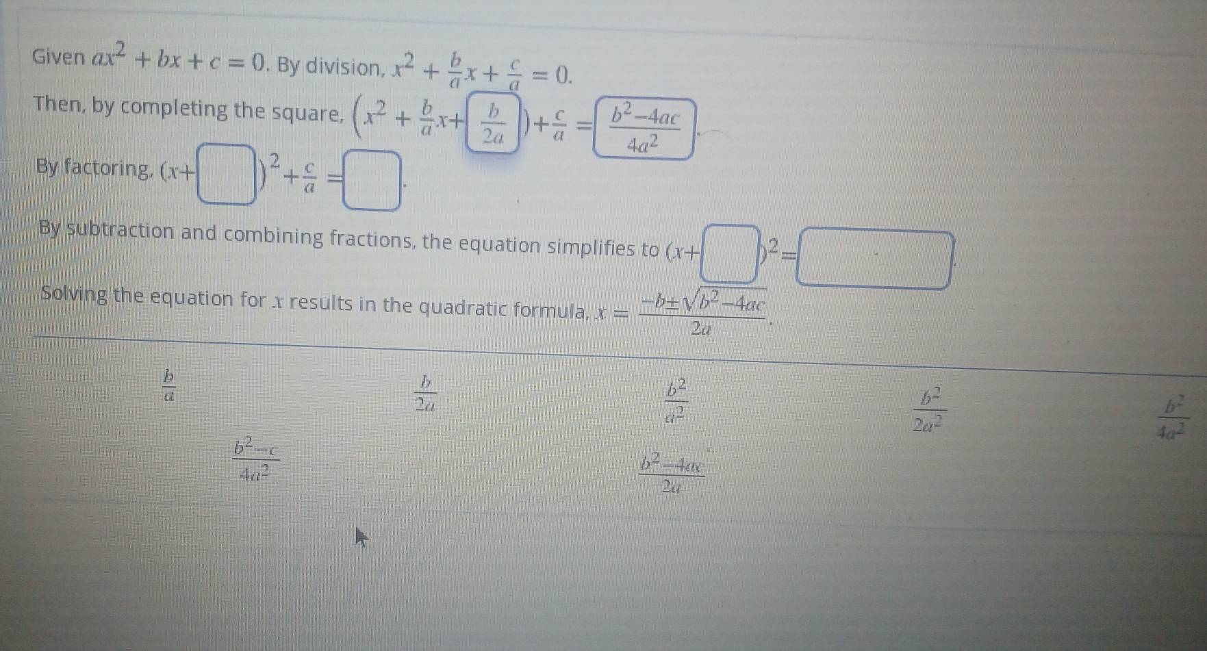 Given ax^2+bx+c=0. By division, x^2+ b/a x+ c/a =0. 
Then, by completing the square, (x^2+ b/a x+ b/2a )+ c/a = (b^2-4ac)/4a^2 
By factoring, (x+ frac  ))^2+ c/a =□. 
By subtraction and combining fractions, the equation simplifies to (x+□ )^2=□ ·
Solving the equation for x results in the quadratic formula, x= (-b± sqrt(b^2-4ac))/2a .
 b/a 
 b/2a 
 b^2/a^2 
 b^2/2a^2 
 b^2/4a^2 
 (b^2-c)/4a^2 
 (b^2-4ac)/2a 