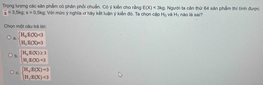 Trọng lượng các sản phẩm có phân phối chuẩn. Có ý kiến cho rằng E(X)<3kg</tex> 1 Người ta cân thử 64 sản phẩm thì tính được
overline x=3, 5kg; s=0, 5kg; Với mức ý nghĩa α hãy kết luận ý kiến đó. Ta chọn cặp H_0 và H_1 nào là sai?
Chọn một câu trả lời:
a. beginarrayl H_0· E(X)<3 H_1· E(X)=3endarray.
b. beginarrayl H_oE(X)≥ 3 H_1E(X)<3endarray.
C. beginarrayl H_o:E(X)=3 H_i:E(X)<3endarray.