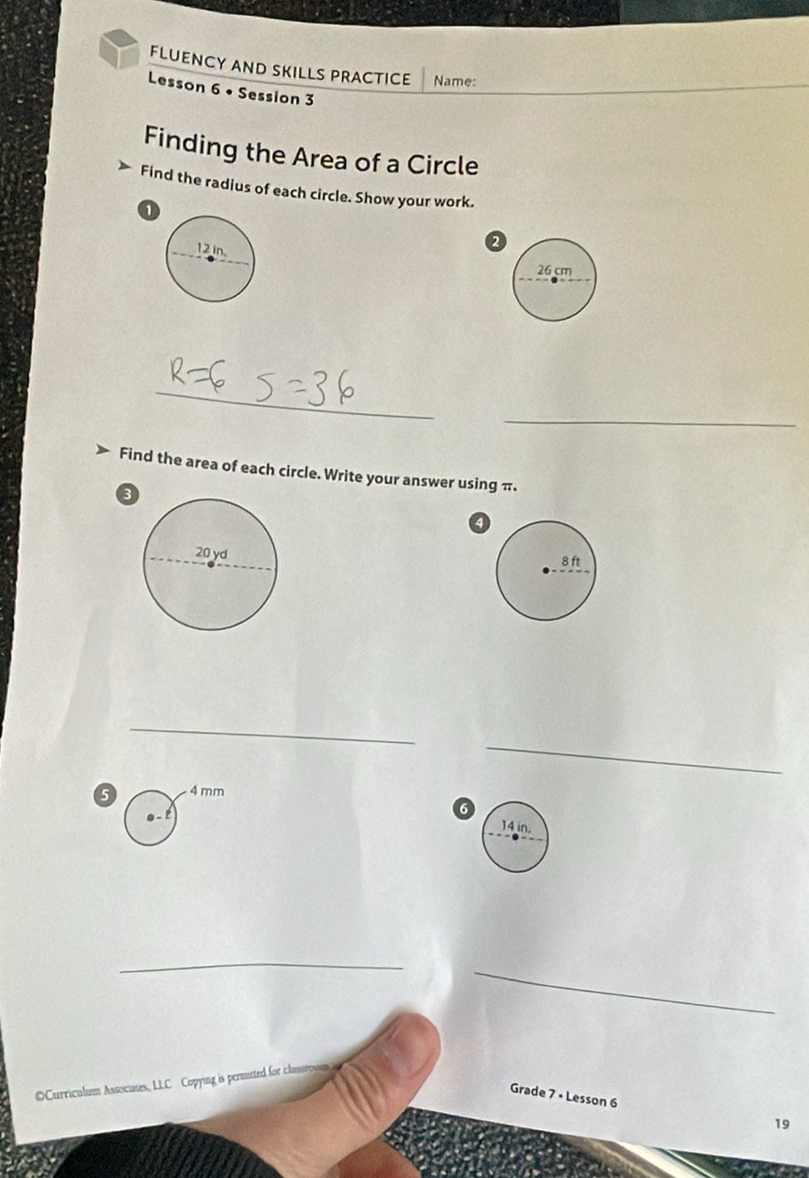 FLUENCY AND SKILLS PRACTICE Name: 
Lesson 6 • Session 3 
Finding the Area of a Circle 
Find the radius of each circle. Show your work. 
_ 
_ 
Find the area of each circle. Write your answer using π. 
a 
_ 
_ 
5 4 mm
6 
_ 
_ 
OCurriculum Associates, LLC Copying is permitted for classrowm 
Grade 7 × Lesson 6 
19