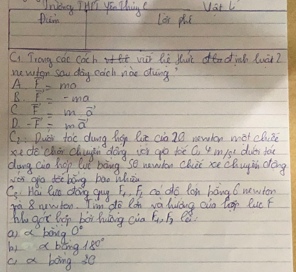 Uniong THrT you Thinge Uat L
piem lèi phc
Ci Trong cac coch viir he tluic o inh luat?
newten sau dag edch nào etong?
A F'=ma
B. vector F=-ma
C vector F'=mvector a
D. -vector F=mvector a
C, Duci tac dung hgn lut (io20 newlon mot chice
xe de `choi chuyin dōng ici go dòè (, 4 m/s `duéi tá
dung cio hop lué bàng so newdon chie xe chugin dōng
se gio dòe bāng bao whièu
Ci. Hai lio dong guy F_1, F_2 co do lon bàng 6 newton
ra 8 newden. Tim do lon vahuing aio leop luc F
My gor hop bor huong cua F_1, F_2 ee
as a boing 0°
b) a bāng 180°
a a bong 30