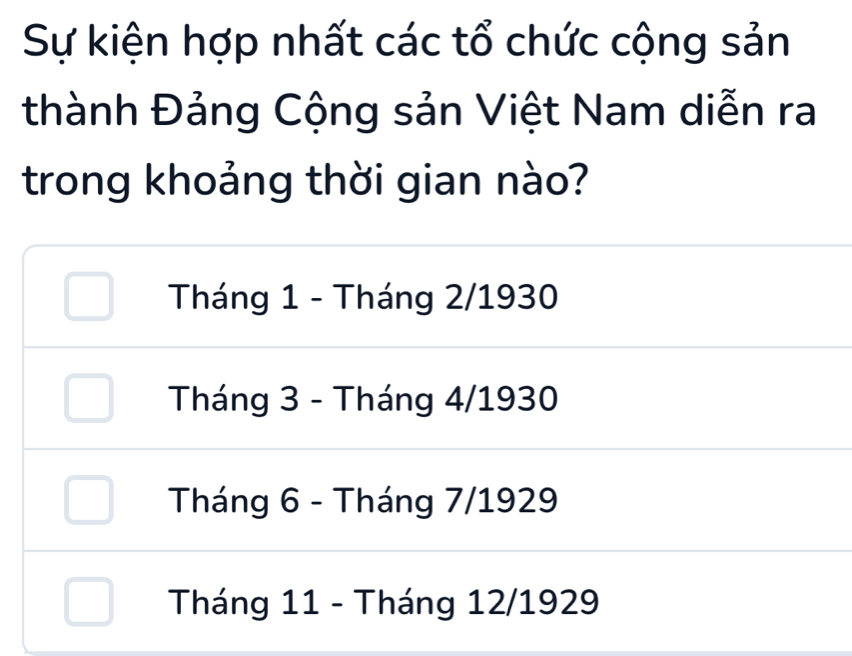 Sự kiện hợp nhất các tổ chức cộng sản
thành Đảng Cộng sản Việt Nam diễn ra
trong khoảng thời gian nào?
Tháng 1 - Tháng 2/1930
Tháng 3 - Tháng 4/1930
Tháng 6 - Tháng 7/1929
Tháng 11 - Tháng 12/1929