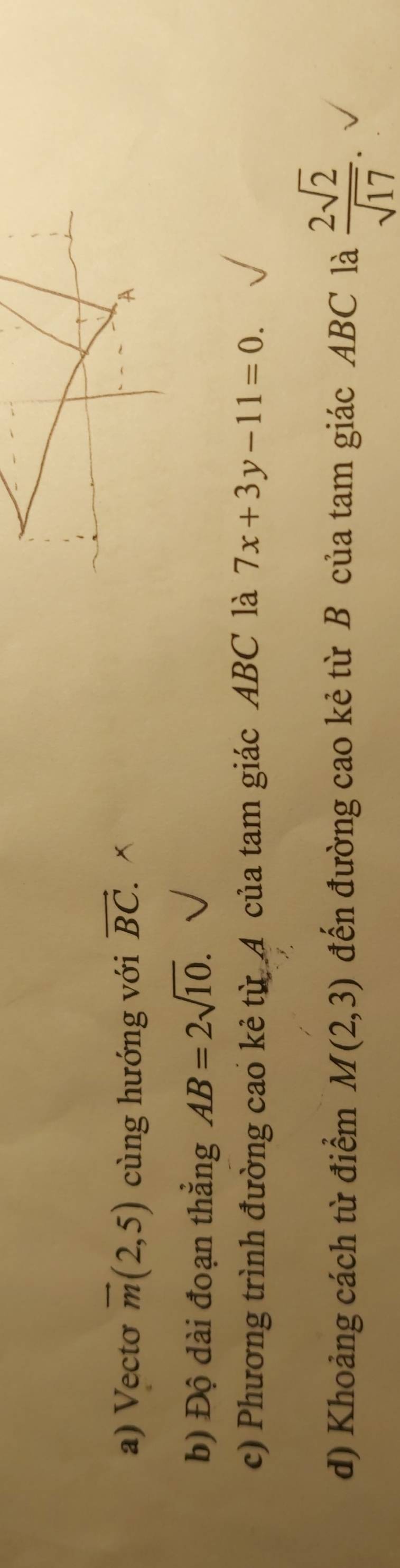 Vectơ vector m(2,5) cùng hướng với vector BC. x A 
b) Độ dài đoạn thắng AB=2sqrt(10). 
c) Phương trình đường cao kẻ từ A của tam giác ABC là 7x+3y-11=0. 
d) Khoảng cách từ điểm M(2,3) đến đường cao kẻ từ B của tam giác ABC là  2sqrt(2)/sqrt(17) .