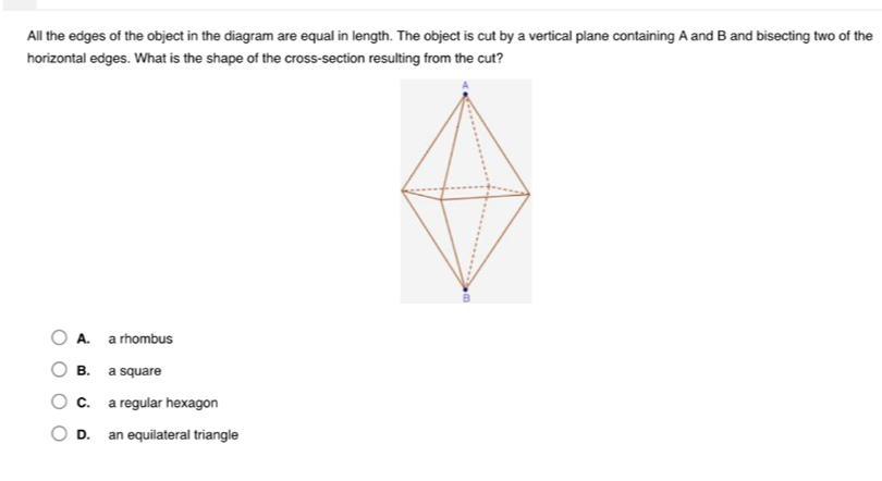 All the edges of the object in the diagram are equal in length. The object is cut by a vertical plane containing A and B and bisecting two of the
horizontal edges. What is the shape of the cross-section resulting from the cut?
A. a rhombus
B. a square
C. a regular hexagon
D. an equilateral triangle