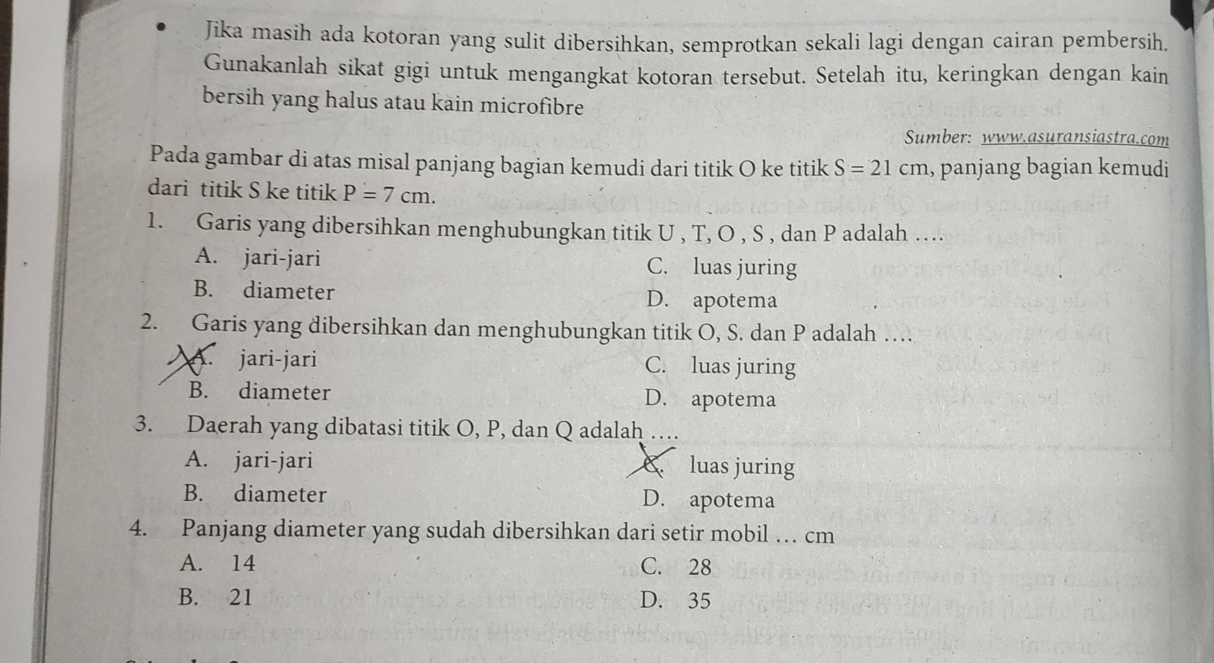 Jika masih ada kotoran yang sulit dibersihkan, semprotkan sekali lagi dengan cairan pembersih.
Gunakanlah sikat gigi untuk mengangkat kotoran tersebut. Setelah itu, keringkan dengan kain
bersih yang halus atau kain microfibre
Sumber: www.asuransiastra.com
Pada gambar di atas misal panjang bagian kemudi dari titik O ke titik S=21cm , panjang bagian kemudi
dari titik S ke titik P=7cm. 
1. Garis yang dibersihkan menghubungkan titik U , T, O , S , dan P adalah …
A. jari-jari C. luas juring
B. diameter
D. apotema
2. Garis yang dibersihkan dan menghubungkan titik O, S. dan P adalah …
A. jari-jari C. luas juring
B. diameter D. apotema
3. Daerah yang dibatasi titik O, P, dan Q adalah …
A. jari-jari luas juring
B. diameter D. apotema
4. Panjang diameter yang sudah dibersihkan dari setir mobil … cm
A. 14 C. 28
B. 21 D. 35