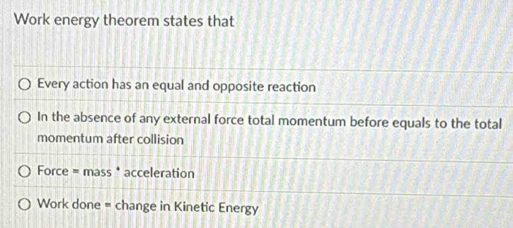 Work energy theorem states that 
Every action has an equal and opposite reaction 
In the absence of any external force total momentum before equals to the total 
momentum after collision 
Force = mass * acceleration 
Work done = change in Kinetic Energy