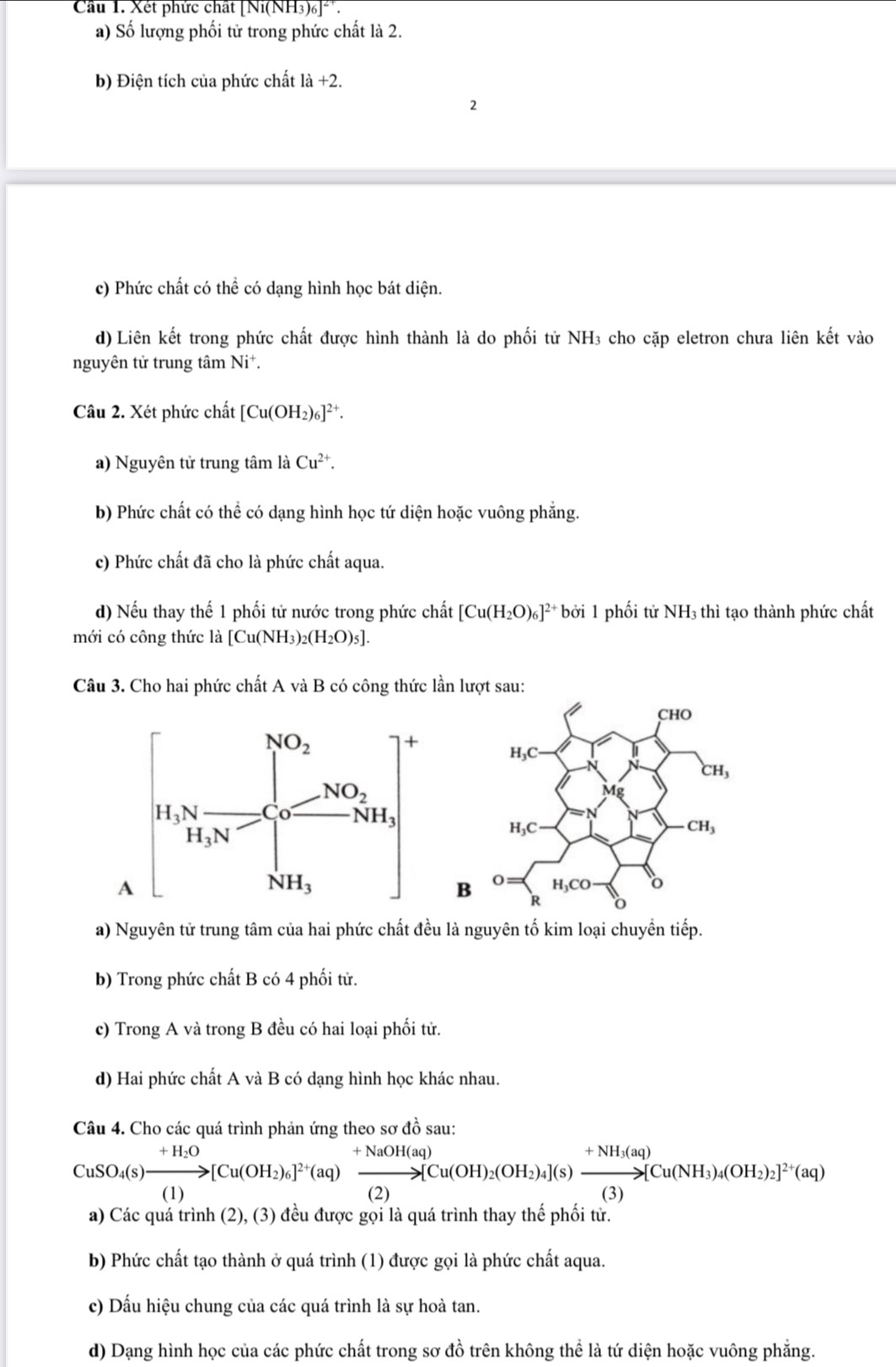 Cầu 1. Xét phức chất |N_1(NH_3)_6|^2+
a) Số lượng phối tử trong phức chất là 2.
b) Điện tích của phức chất là +2.
2
c) Phức chất có thể có dạng hình học bát diện.
d) Liên kết trong phức chất được hình thành là do phối tử NH₃ cho cặp eletron chưa liên kết vào
nguyên tử trung tâm Ni^+.
Câu 2. Xét phức chất [Cu(OH_2)_6]^2+.
a) Nguyên tử trung tâm là Cu^(2+).
b) Phức chất có thể có dạng hình học tứ diện hoặc vuông phẳng.
c) Phức chất đã cho là phức chất aqua.
d) Nếu thay thế 1 phối tử nước trong phức chất [Cu(H_2O)_6]^2+boi 1 phối tử NH3 thì tạo thành phức chất
mới có công thức là [Cu(NH_3)_2(H_2O)_5].
Câu 3. Cho hai phức chất A và B có công thức lần lượt sau:
a) Nguyên tử trung tâm của hai phức chất đều là nguyên tố kim loại chuyền tiếp.
b) Trong phức chất B có 4 phối tử.
c) Trong A và trong B đều có hai loại phối tử.
d) Hai phức chất A và B có dạng hình học khác nhau.
Câu 4. Cho các quá trình phản ứng theo sơ đồ sau:
CuSO_4(s)xrightarrow +H_2O[Cu(OH_2)_6]^2+(aq)xrightarrow +[Cu(OH)_2(OH_2)_4](s)xrightarrow +NH_3(aq)Cu(NH_3)_4(OH_2)_2]^2+(aq)
a) Các quá trình (2), (3) đều được gọi là quá trình thay thể phối tử.
b) Phức chất tạo thành ở quá trình (1) được gọi là phức chất aqua.
c) Dấu hiệu chung của các quá trình là sự hoà tan.
d) Dạng hình học của các phức chất trong sơ đồ trên không thể là tứ diện hoặc vuông phẳng.