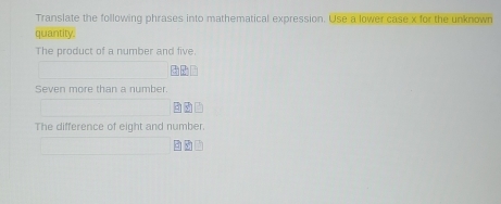 Translate the following phrases into mathematical expression. Use a lower case x for the unknown 
quantity. 
The product of a number and five. 
Seven more than a number. 
The difference of eight and number.