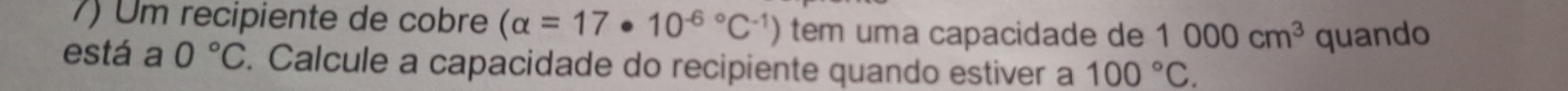 Um recipiente de cobre (alpha =17· 10^((-6)°C^-1)) tem uma capacidade de 1000cm^3 quando 
está a 0°C. Calcule a capacidade do recipiente quando estiver a 100°C.