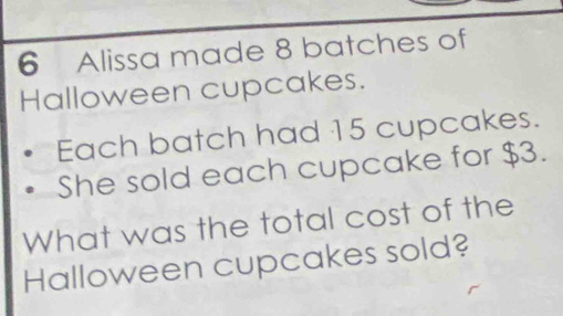 Alissa made 8 batches of 
Halloween cupcakes. 
Each batch had 15 cupcakes. 
She sold each cupcake for $3. 
What was the total cost of the 
Halloween cupcakes sold?