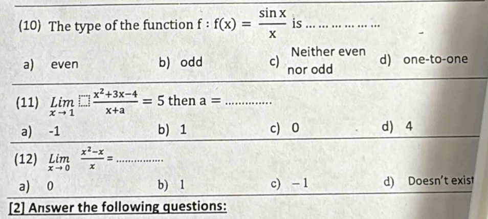 (10) The type of the function f:f(x)= sin x/x  is_
Neither even
a) even b)odd c) nor odd d) one-to-one
(11) limlimits _xto 1 (x^2+3x-4)/x+a =5 then a= _
a) -1 b) 1 c) 0 d) 4
(12) limlimits _xto 0 (x^2-x)/x = _
a) 0 b) 1 c) - 1 d) Doesn't exist
[2] Answer the following questions: