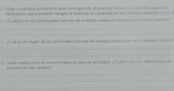 Elige y subraya un entorno que corresponda al proceso técnico. Escribe los aspectos 
necesarios para prevenir riesgos al elaborar el caramelo en ese entoro (puntos 1, 2 y 3) 
¿Cuáles son las principales fuentes de energía usada en el proceso técnico anterior? 
_ 
_ 
_ 
Cual es el origen de las principales fuentes de energía empleadas en el proceso técnico? 
_ 
_ 
d) Julián seleccionó el entorno laboral para la actividad. ¿Cuáles son las alternativas de 
prevención de nesgos? 
_ 
_ 
_