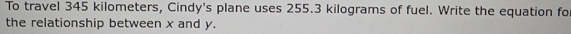 To travel 345 kilometers, Cindy's plane uses 255.3 kilograms of fuel. Write the equation fo 
the relationship between x and y.