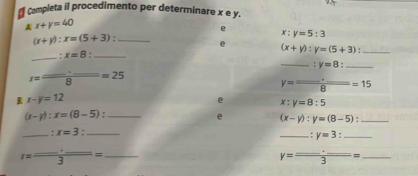 ₹ Completa il procedimento per determinare x e y, 
A x+y=40
e
(x+y):x=(5+3)._
x:y=5:3
e (x+y):y=(5+3) _ 
_: x=8._ 
_: y=8 "_
x= (...)/8 =25
y=frac _ · _ 8=15
B x-y=12
e x:y=8:5
_ (x-y):x=(8-5) : 
e (x-y):y=(8-5) _ 
_. x=3 :_ 
_. y=3 _
x=frac _ · _ 3= _
y=frac ...-_ 3= _