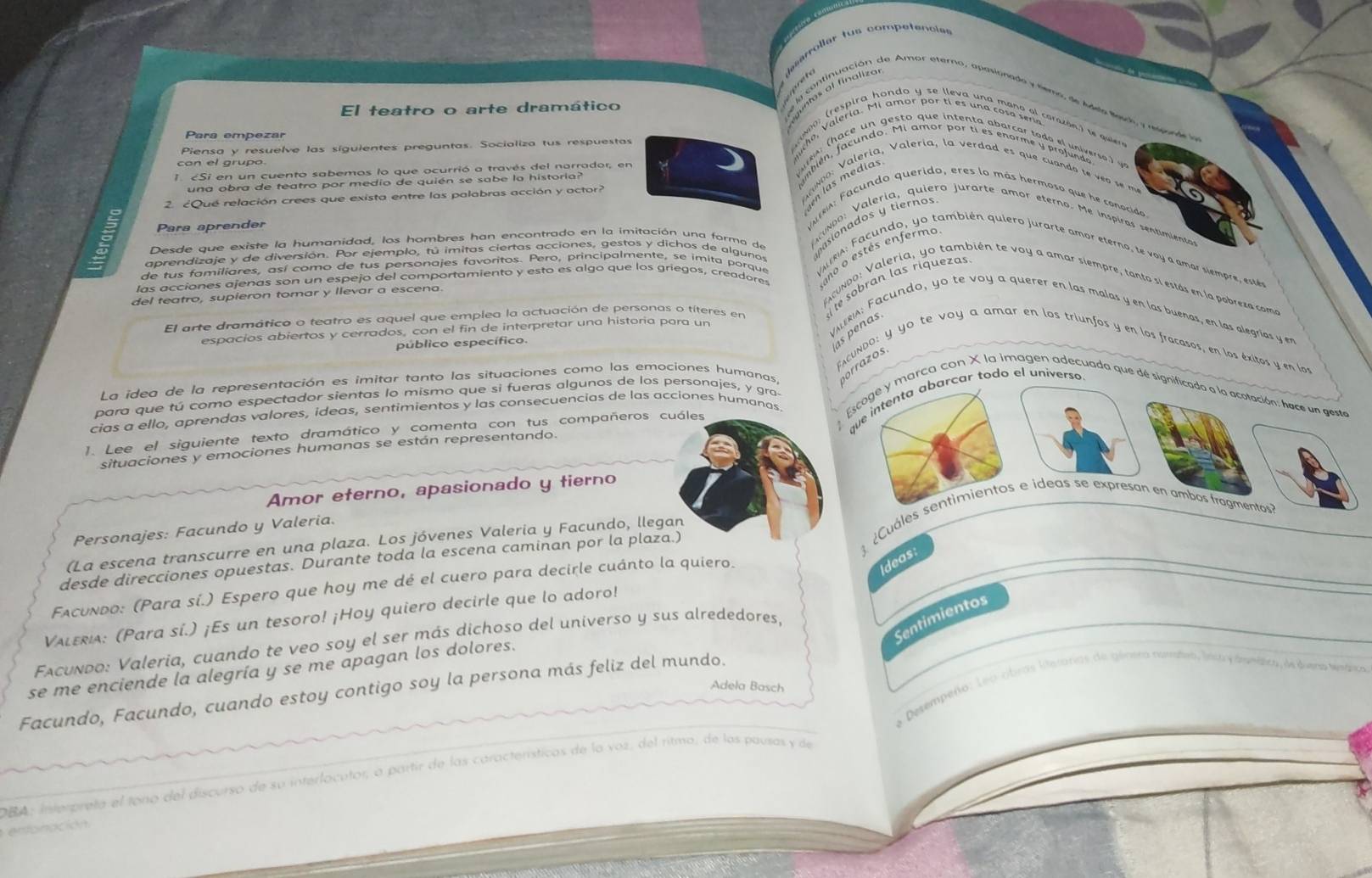 arrollar tus competencie
  
nas al finalizo
continuación de Amar etero, apasionado y temo, de Adle Mesch y rseonde la
El teatro o arte dramático
Para empezar
Piensa y resuelve las síguientes preguntas. Socializa tus respuestas
con el grupo.
1. cSi en un cuento sabemos lo que ocurrió a través del narrador, en
una obra de teatro por medio de quién se sabe la historia?
en aee un rstantée instente dénrina eote etuotente) e
2. ¿Qué relación crees que exista entre las palabras acción y actor?
Para aprender
VAtRA: Facundo querido, eres lo más hermoso que he conocido 
Desde que existe la humanidad, los hombres han encontrado en la imitación una forma de pasionados y tierños
cd aleria, quiero jurarte amor eterno. Me inspiras sentimientoa
aprendizaje y de diversión. Por ejemplo, tú imitas ciertas acciones, gestos y dichos de algunos
las acciones ajenas son un espejo del comportamiento y esto es algo que los griegos, creadores ano o estés enfermo
de tus familiares, así como de tus personajes favoritos. Pero, principalmente, se imita porque  VARA ac ndo, yo también quiero jurarte amor eterno, te vo a amar siempre, esté
e sobran las riquezas
FAcundo: Valeria, yo también te voy a amar siempre, tanto si estás en la pobrexa coma
del teatro, supieron tomar y llevar a escena.
El arte dramático o teatro es aquel que emplea la actuación de personas o títeres en
espacios abiertos y cerrados, con el fin de interpretar una historía para un
VIIRA: Facundo, yo te voy a querer en las malas y en las buenas, en las alegrías y en
público específico.
as penas
FACUNDO: y yo te voy a amar en los triunfos y en los fracasos, en los éxitos y en los
La idea de la representación es imitar tanto las situaciones como las emociones humanas,
orrazos
qarcar todo el universo.
para que tú como espectador sientas lo mismo que si fueras algunos de los personajes, y gra
cias a ello, aprendas valores, ideas, sentimientos y las consecuencias de las acciones humanas Emarca con X la imagen adecuada que de significado a la acotación: hace un geste
1. Lee el siguiente texto dramático y comenta con tus compañeros cuáles
situaciones y emociones humanas se están representando.
Amor eterno, apasionado y tierno
Cules e ideas se expresan en ambos fragmentos?
Personajes: Facundo y Valeria.
(La escena transcurre en una plaza. Los jóvenes Valeria y Facundo, llegan
desde direcciones opuestas. Durante toda la escena caminan por la plaza.)
Facundo: (Para sí.) Espero que hoy me dé el cuero para decirle cuánto la quiero.
Ideas:
Valεria: (Para sí.) ¡Es un tesoro! ¡Hoy quiero decirle que lo adoro!
Sentimientos
Fxcuñdo: Valeria, cuando te veo soy el ser más dichoso del universo y sus alrededores
se me enciende la alegría y se me apagan los dolores.
Adela Basch
La Desempeño: Leo cibras lterarias de génera namtro, lnsto y dminica, de duera tenárica
Facundo, Facundo, cuando estoy contigo soy la persona más feliz del mundo.
DBA: Interpreta el tono del discurso de su interlocutor, a partir de las característicos de la voz, del ritmo, de los pausas y de
enonación