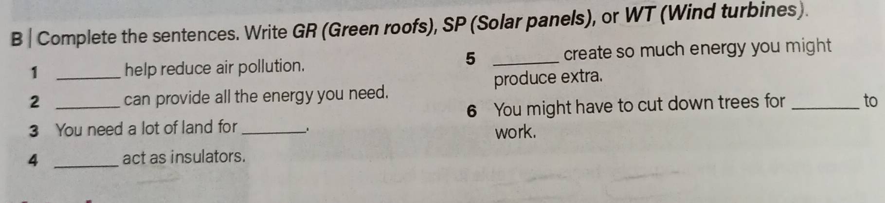 Complete the sentences. Write GR (Green roofs), SP (Solar panels), or WT (Wind turbines). 
5 
1 help reduce air pollution. _create so much energy you might 
2 __can provide all the energy you need. produce extra. 
6 You might have to cut down trees for_ 
to 
3 You need a lot of land for _、 
work. 
4 _act as insulators.