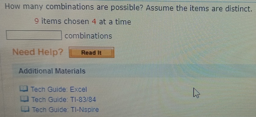 How many combinations are possible? Assume the items are distinct.
9 items cho sen 4 at a time 
combinations 
Need Help? Read It 
Additional Materials 
Tech Guide: Excel 
Tech Guide: TI-83/84 
Tech Guide: Tl-Nspire