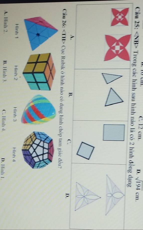 C. 12 cm.
D. sqrt(194)cm. 
Câu 25: Trong các hình sau hình nào là có 2 hình đồng dạng
A,
B.
C.
D.
Cầu 26: Cục Rubik ở hình nào có dạng hình chóp tam giác đều?
Hình 1 Hình 2 Hình 3 Hình 4
A. Hình 2. B. Hinh 3. C. Hình 4. D. Hình 1.