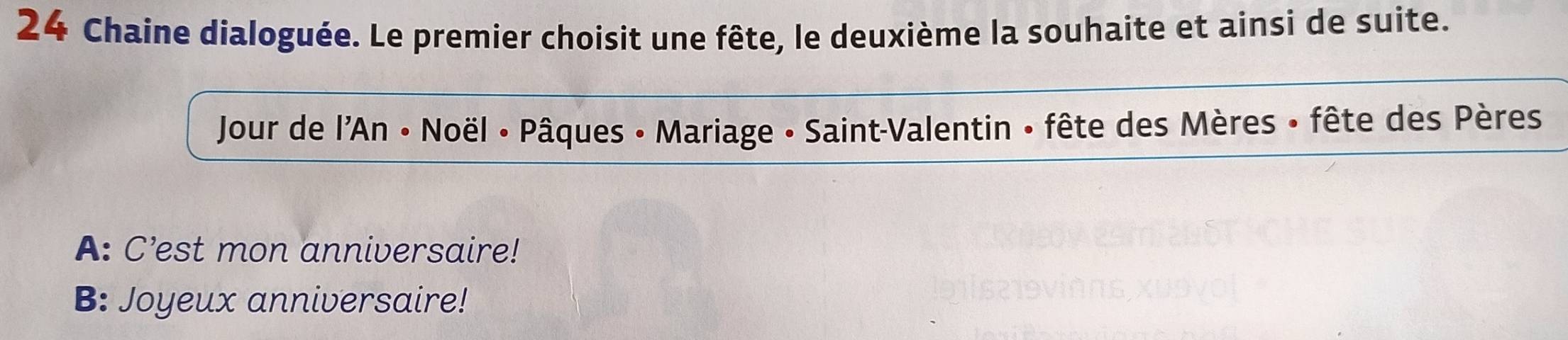 Chaine dialoguée. Le premier choisit une fête, le deuxième la souhaite et ainsi de suite. 
Jour de l'An • Noël • Pâques • Mariage • Saint-Valentin • fête des Mères • fête des Pères 
A: C’est mon anniversaire! 
B: Joyeux anniversaire!