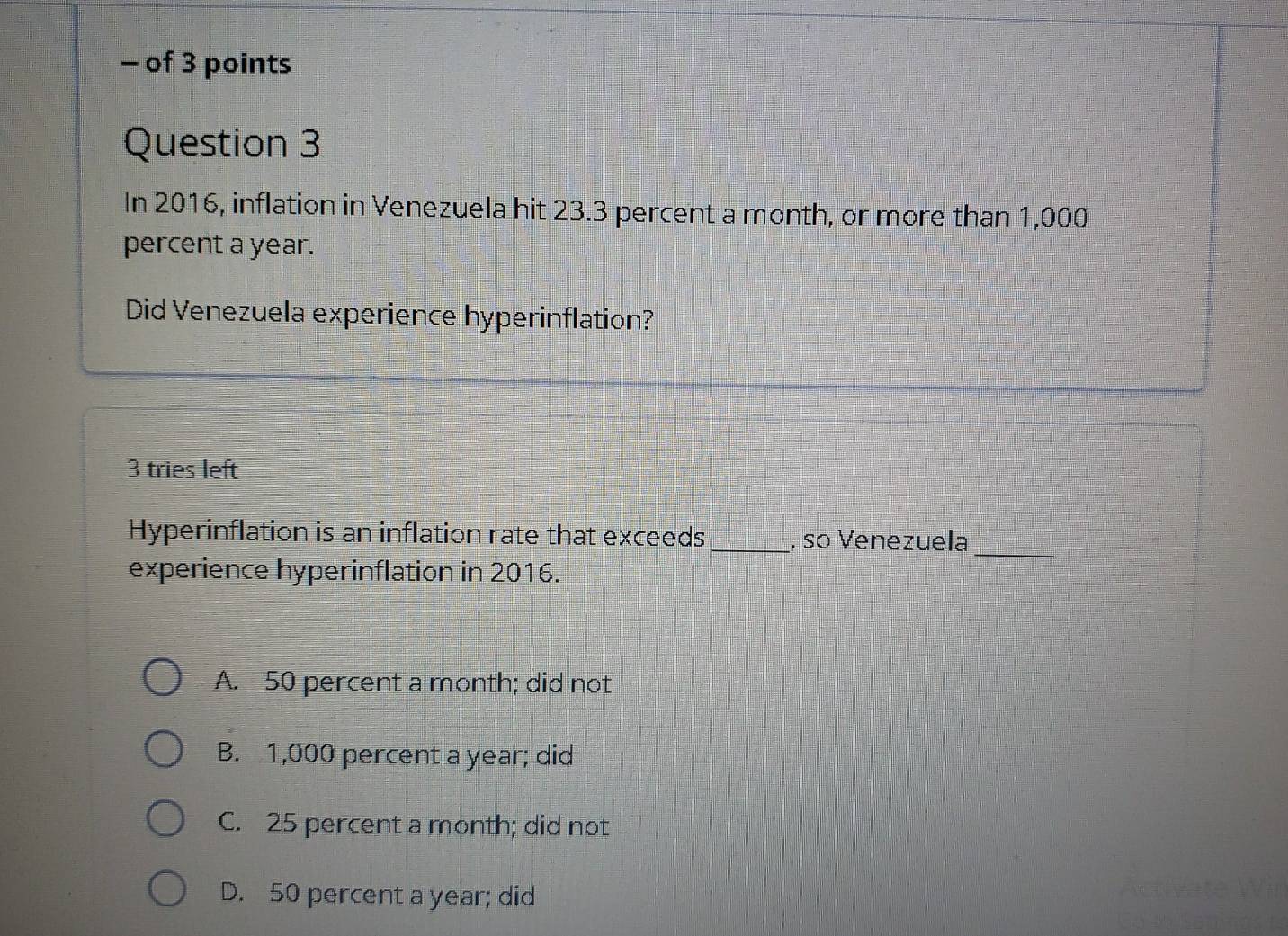 of 3 points
Question 3
In 2016, inflation in Venezuela hit 23.3 percent a month, or more than 1,000
percent a year.
Did Venezuela experience hyperinflation?
3 tries left
_
Hyperinflation is an inflation rate that exceeds_ , so Venezuela
experience hyperinflation in 2016.
A. 50 percent a month; did not
B. 1,000 percent a year; did
C. 25 percent a month; did not
D. 50 percent a year; did