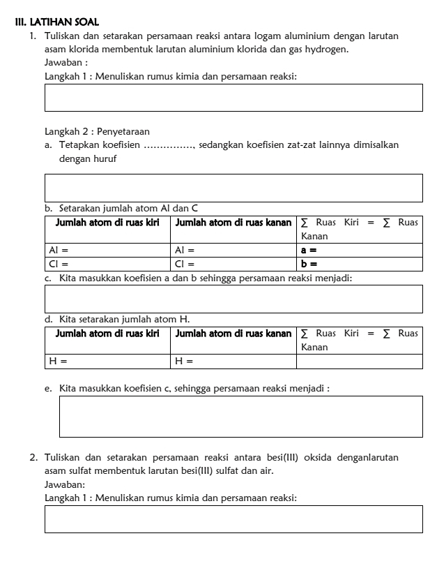 LATIHAN SOAL 
1. Tuliskan dan setarakan persamaan reaksi antara logam aluminium dengan larutan 
asam klorida membentuk larutan aluminium klorida dan gas hydrogen. 
Jawaban : 
Langkah 1 : Menuliskan rumus kimia dan persamaan reaksi: 
Langkah 2 : Penyetaraan 
a. Tetapkan koefisien sedangkan koefisien zat-zat lainnya dimisalkan 
dengan huruf 
b. Setarakan jumlah atom Al dan C
Jumlah atom di ruas kiri Jumlah atom di ruas kanan sumlimits Ruas Kiri=sumlimits Ruas 
Kanan
AI=
AI=
a=
overline CI=
overline CI=
b=
c. Kita masukkan koefisien a dan b sehingga persamaan reaksi menjadi: 
d. Kita setarakan jumlah atom H. 
Jumlah atom di ruas kiri Jumlah atom di ruas kanan ∑ Ruas Kiri =sumlimits Ruas 
Kanan
H=
H=
e. Kita masukkan koefisien c, sehingga persamaan reaksi menjadi : 
2. Tuliskan dan setarakan persamaan reaksi antara besi(III) oksida denganlarutan 
asam sulfat membentuk larutan besi(III) sulfat dan air. 
Jawaban: 
Langkah 1 : Menuliskan rumus kimia dan persamaan reaksi: