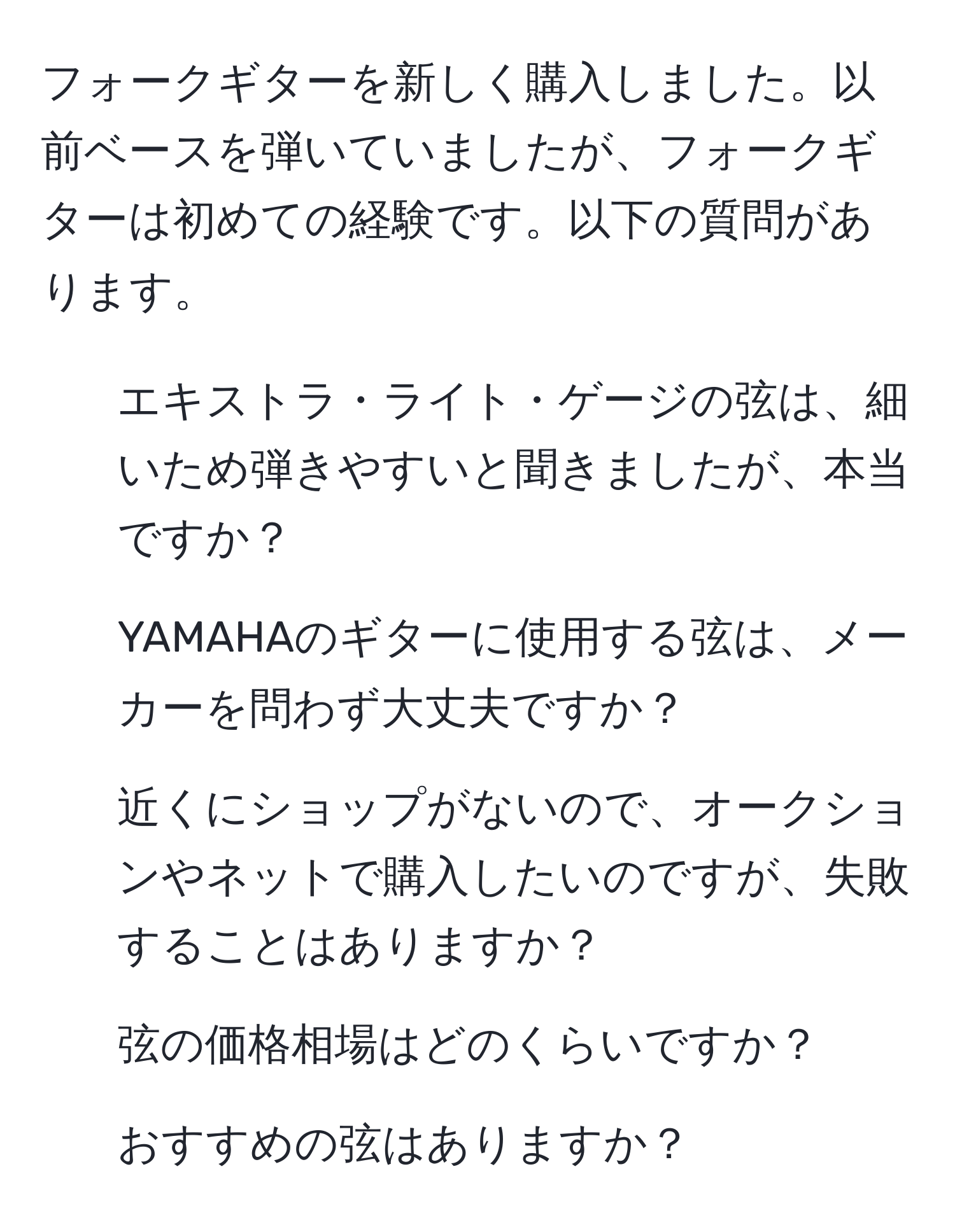 フォークギターを新しく購入しました。以前ベースを弾いていましたが、フォークギターは初めての経験です。以下の質問があります。  
1. エキストラ・ライト・ゲージの弦は、細いため弾きやすいと聞きましたが、本当ですか？  
2. YAMAHAのギターに使用する弦は、メーカーを問わず大丈夫ですか？  
3. 近くにショップがないので、オークションやネットで購入したいのですが、失敗することはありますか？  
4. 弦の価格相場はどのくらいですか？  
5. おすすめの弦はありますか？