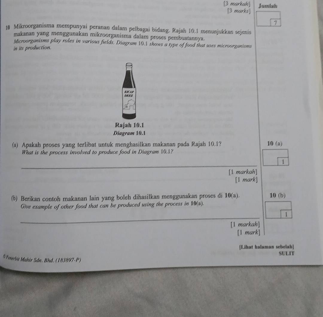 Jumiah 
7 
10 Mikroorganisma mempunyai peranan dalam pelbagai bidang. Rajah 10.1 menunjukkan sejenis 
makanan yang menggunakan mikroorganisma dalam proses pembuatannya. 
Microorganisms play roles in various fields. Diagram 10.1 shows a type of food that uses microorganisms 
in its production. 
EMCAP 
DEEZ 
Rajah 10.1 
Diagram 10.1 
(a) Apakah proses yang terlibat untuk menghasilkan makanan pada Rajah 10.1? 10 (a) 
What is the process involved to produce food in Diagram 10.1? 
_ 
1 
[1 markah] 
[1 mark] 
(b) Berikan contoh makanan lain yang boleh dihasilkan menggunakan proses di 10(a). 10 (b) 
Give example of other food that can be produced using the process in 10(a). 
_ 
1 
[1 markah] 
[1 mark] 
[Lihat halaman sebelah] 
SULIT 
# Penerbit Mahir Sdn. Bhd. (183897-P)