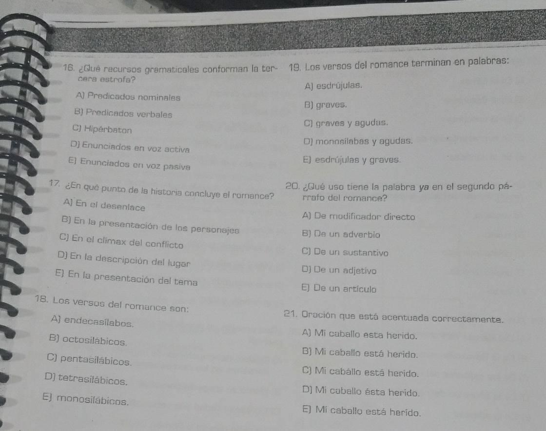 ¿Qué recursos gramaticales conforman la ter- 19, Los versos del romance terminan en palabras:
cara estrofa?
A) esdrújulas.
A) Predicados nominales
B) graves.
B) Predicados verbales
C) graves y agudas.
C) Hipérbaton
D) monnsílabas y agudas.
D) Enunciados en voz activa
E) esdrújulas y graves.
E) Enunciados en voz pasiva
20. ¿Qué uso tiene la palabra ya en el segundo pá-
17. ¿En qué punto de la historia concluye el romance? rrafo del romance?
A) En el desenlace
A) De modificador directo
B) En la presentación de los personajes B) De un adverbio
C) En el climax del conflicto C) De un sustantivo
D) En la descripción del lugar
D) De un adjetivo
E) En la presentación del tema E) De un artículo
18. Los versos del romance son: 21. Oración que está acentuada correctamente.
A) endecasílabos.
A) Mi caballo esta herido.
B) octosilábicos. B) Mi caballo está herido.
C) pentasilábicos. C) Mi cabállo está herido.
D) tetrasilábicos. D) Mi caballo ésta herido.
E) monosilábicos. E) Mí caballo está herído.