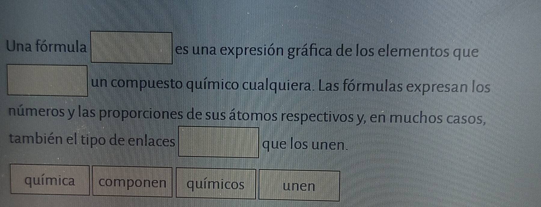 Una fórmula □ es una expresión gráfica de los elementos que
 □ /401 
un compuesto químico cualquiera. Las fórmulas expresan los 
números y las proporciones de sus átomos respectivos y, en muchos casos, 
también el tipo de enlaces que los unen. 
química componen químicos 
unen