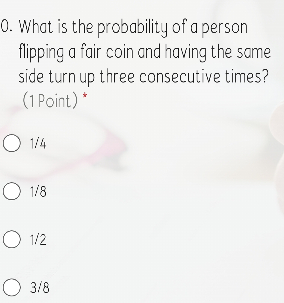 What is the probability of a person
flipping a fair coin and having the same
side turn up three consecutive times?
(1Point) *
1/4
1/8
1/2
3/8