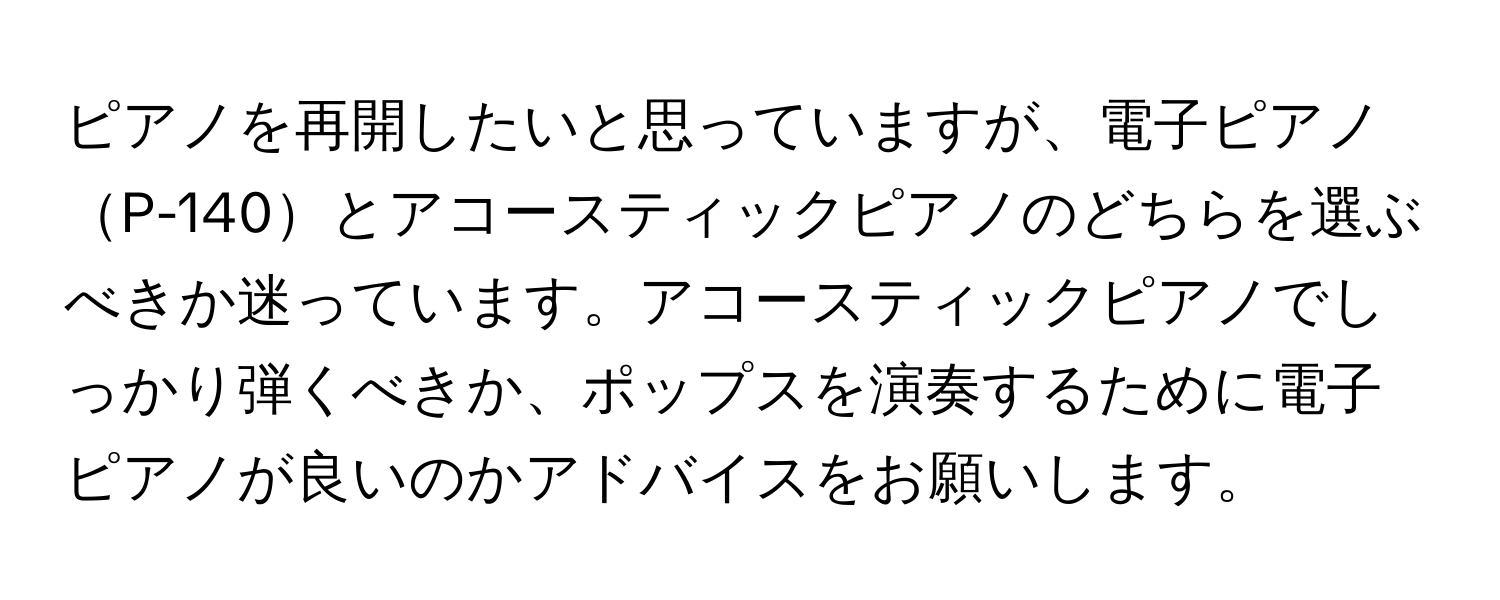 ピアノを再開したいと思っていますが、電子ピアノP-140とアコースティックピアノのどちらを選ぶべきか迷っています。アコースティックピアノでしっかり弾くべきか、ポップスを演奏するために電子ピアノが良いのかアドバイスをお願いします。