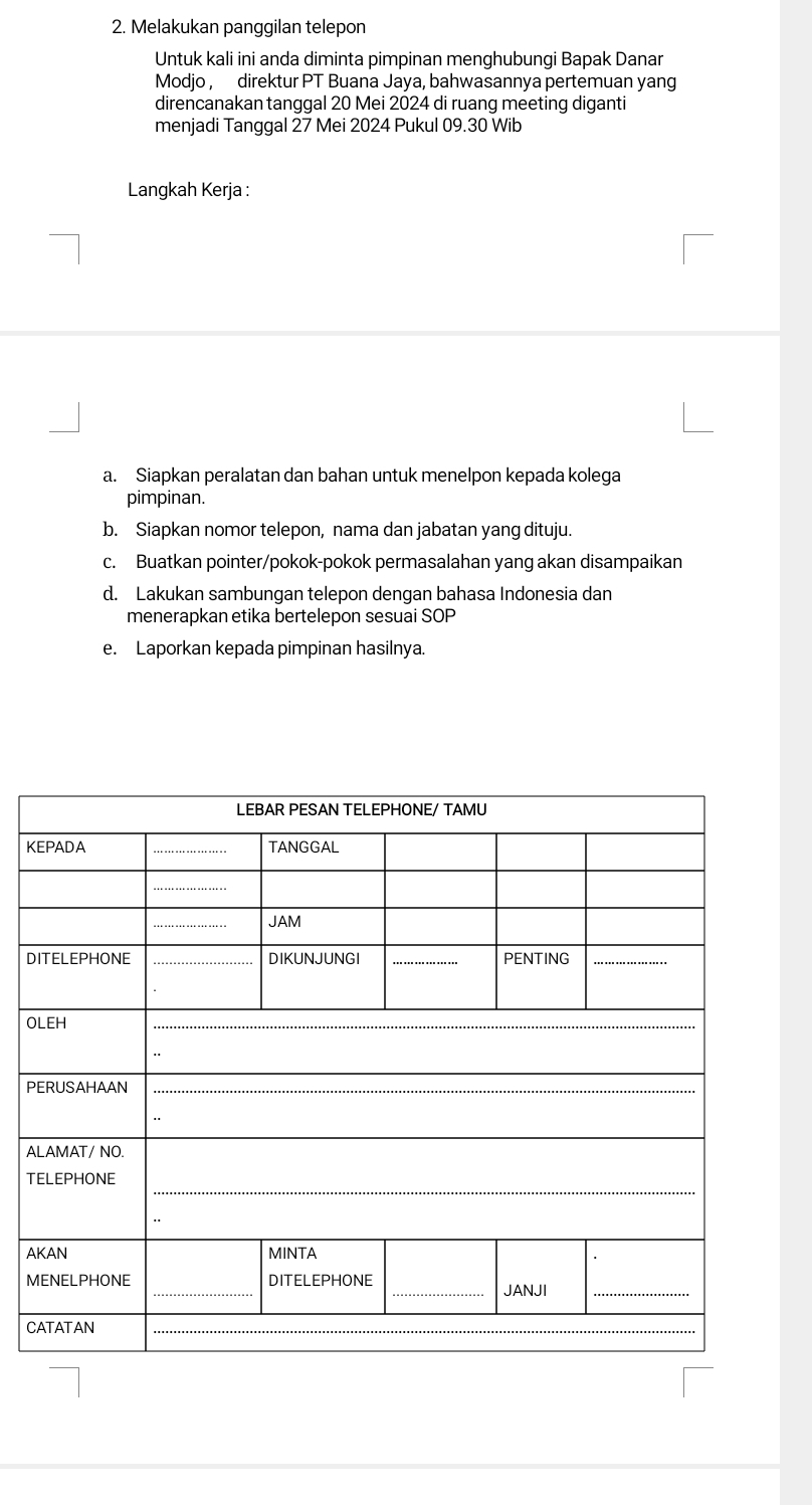 Melakukan panggilan telepon 
Untuk kali ini anda diminta pimpinan menghubungi Bapak Danar 
Modjo, direktur PT Buana Jaya, bahwasannya pertemuan yang 
direncanakan tanggal 20 Mei 2024 di ruang meeting diganti 
menjadi Tanggal 27 Mei 2024 Pukul 09.30 Wib 
Langkah Kerja : 
a. Siapkan peralatan dan bahan untuk menelpon kepada kolega 
pimpinan. 
b. Siapkan nomor telepon, nama dan jabatan yang dituju. 
c. Buatkan pointer/pokok-pokok permasalahan yang akan disampaikan 
d. Lakukan sambungan telepon dengan bahasa Indonesia dan 
menerapkan etika bertelepon sesuai SOP 
e. Laporkan kepada pimpinan hasilnya.
K
D 
O
P
A 
T 
A
M
C