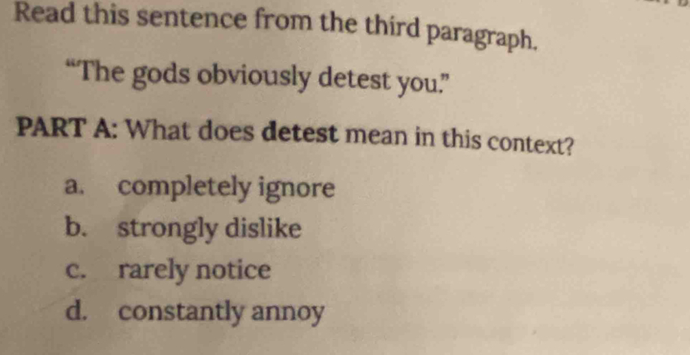 Read this sentence from the third paragraph.
“The gods obviously detest you”
PART A: What does detest mean in this context?
a. completely ignore
b. strongly dislike
c. rarely notice
d. constantly annoy