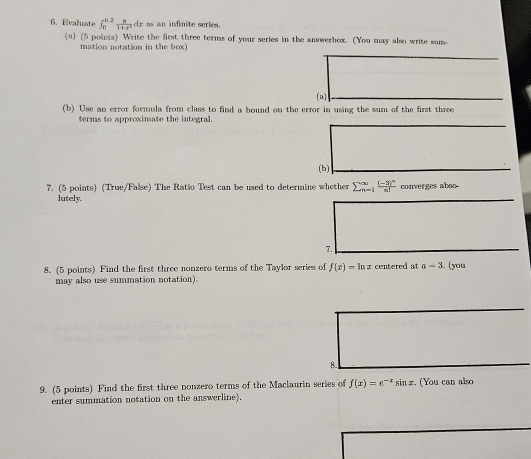 Evaluate ∈t _0^((0.2)frac 8)1+x^3dx as an infinite series. 
(a) (5 points) Write the first three terms of your series in the answerbox. (You may also write sum 
mation notation in the box) 
(a) 
(b) Use an error formula from class to find a bound on the error in using the sum of the first three 
terms to approximate the integral. 
(b) 
7. (5 points) (True/False) The Ratšo Test can be used to determine whether sumlimits  underline(n=1)^(∈fty)frac (-3)^nn! converges abso- 
lutely. 
7. 
8. (5 points) Find the first three nonzero terms of the Taylor series of f(x)=ln x centered at a-3 (you 
may also use summation notation). 
8. 
9. (5 points) Find the first three nonzero terms of the Maclaurin series of f(x)=e^(-x)sin x. (You can also 
enter summation notation on the answerline).